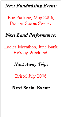 Text Box: Next Fundraising Event:
Bag Packing, May 2006, Dunnes Stores Swords
Next Band Performance:
Ladies Marathon, June Bank Holiday Weekend.
Next Away Trip:
Bristol July 2006
Next Social Event:
  ...............................
 
 
 
 
 
 
 
