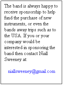 Text Box: The band is always happy to receive sponsorship to help fund the purchase of new instruments, or even the bands away trips such as to the USA. If you or your company would be interested in sponsoring the band then contact Niall Sweeney at:
niallsweeney@gmail.com

