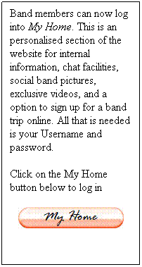 Text Box: Band members can now log into My Home. This is an personalised section of the website for internal information, chat facilities, social band pictures, exclusive videos, and a option to sign up for a band trip online. All that is needed is your Username and password.
Click on the My Home button below to log in

 
 
