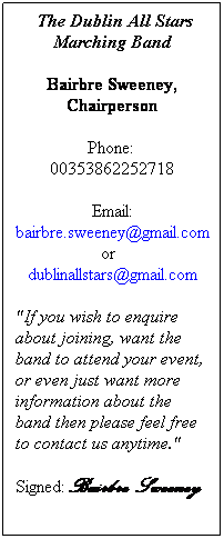 Text Box:  The Dublin All Stars Marching Band
Bairbre Sweeney, Chairperson
    Phone:      00353862252718
Email: bairbre.sweeney@gmail.com or   dublinallstars@gmail.com
"If you wish to enquire about joining, want the band to attend your event, or even just want more information about the band then please feel free to contact us anytime." 
Signed: Bairbre Sweeney
 
 
 

