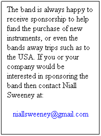 Text Box: The band is always happy to receive sponsorship to help fund the purchase of new instruments, or even the bands away trips such as to the USA. If you or your company would be interested in sponsoring the band then contact Niall Sweeney at:
niallsweeney@gmail.com
 
