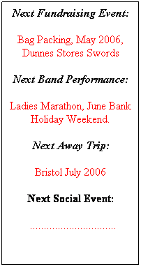 Text Box: Next Fundraising Event:
Bag Packing, May 2006, Dunnes Stores Swords
Next Band Performance:
Ladies Marathon, June Bank Holiday Weekend.
Next Away Trip:
Bristol July 2006
Next Social Event:
  ...............................
 
 
 
 
 
 
 
 
 
 
 
