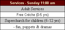 Services for Sunday 11:00 am - Adult Services, Free Creche (0-5yrs), Superchurch for children (6-12yrs), fun, puppets & dramas