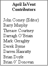Text Box: April InVent
Contributors

John Comey (Editor)
Barry Murphy
Threase Courtney
Darragh OBriain
Mark Geraghty
Derek Byrne
Darren Hanratty
Brian Doyle
Brian 0 Donovan
