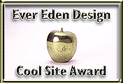 Your site was nominated for a Golden Apple Award. These awards are presented by Ever Eden Design, based on a variety of criteria.  After reviewing your site, we'd like to present you with the following award: ""Ever Eden Design Cool Site Award" [May 02, 2001]